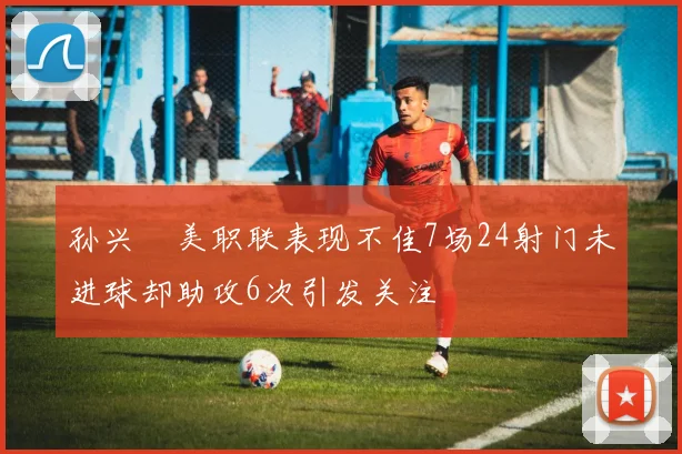 孙兴慜美职联表现不佳7场24射门未进球却助攻6次引发关注