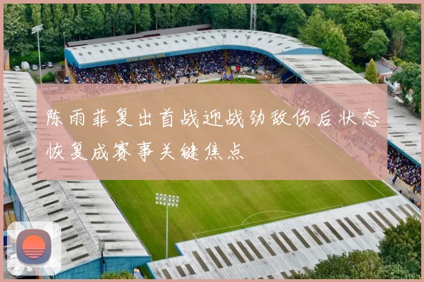陈雨菲复出首战迎战劲敌伤后状态恢复成赛事关键焦点