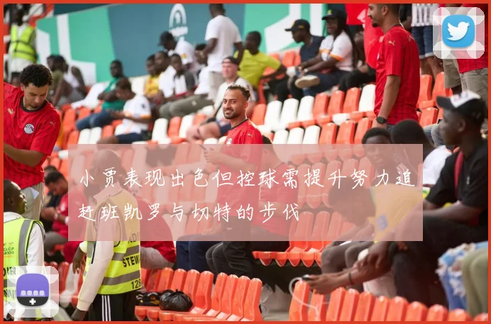 小贾表现出色但控球需提升努力追赶班凯罗与切特的步伐