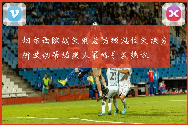 切尔西欧战失利后防线站位失误分析波切蒂诺换人策略引发热议