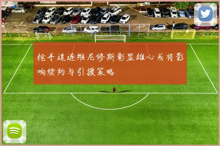 枪手追逐维尼修斯彰显雄心或将影响续约与引援策略