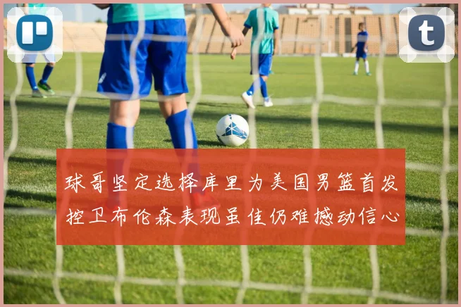球哥坚定选择库里为美国男篮首发控卫布伦森表现虽佳仍难撼动信心