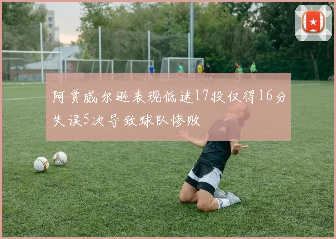 阿贾威尔逊表现低迷17投仅得16分失误5次导致球队惨败