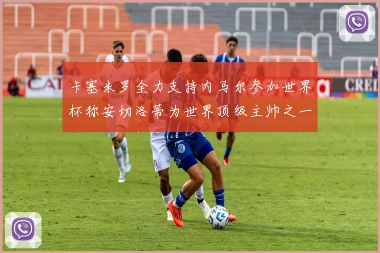 卡塞米罗全力支持内马尔参加世界杯称安切洛蒂为世界顶级主帅之一