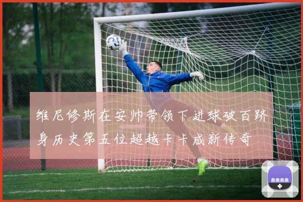 维尼修斯在安帅带领下进球破百跻身历史第五位超越卡卡成新传奇