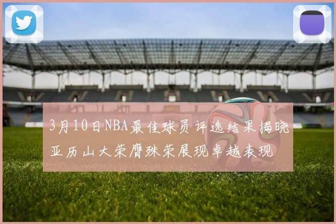3月10日NBA最佳球员评选结果揭晓亚历山大荣膺殊荣展现卓越表现