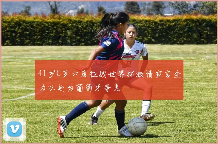 41岁C罗六度征战世界杯激情宣言全力以赴为葡萄牙争光