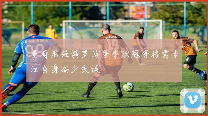 曼奇尼强调罗马争夺欧冠资格需专注自身减少失误
