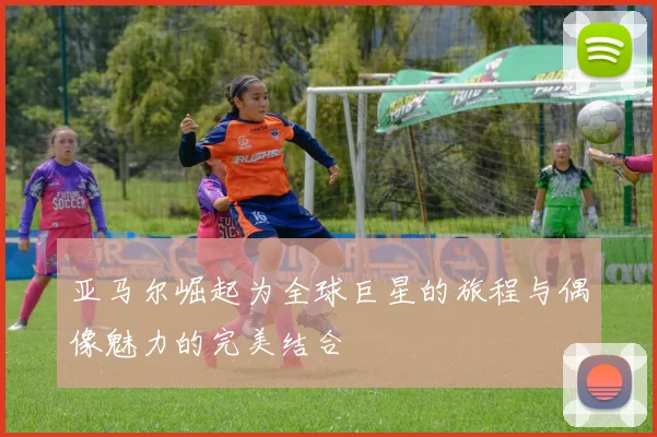 亚马尔崛起为全球巨星的旅程与偶像魅力的完美结合