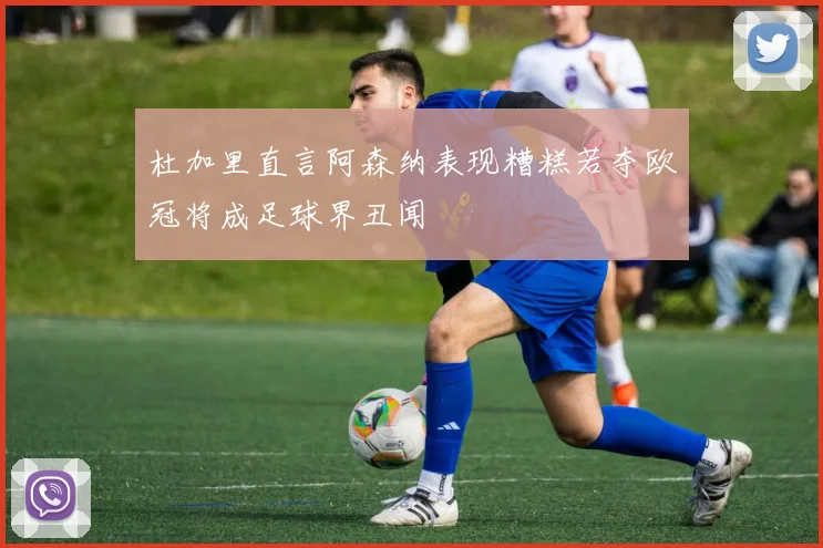 杜加里直言阿森纳表现糟糕若夺欧冠将成足球界丑闻