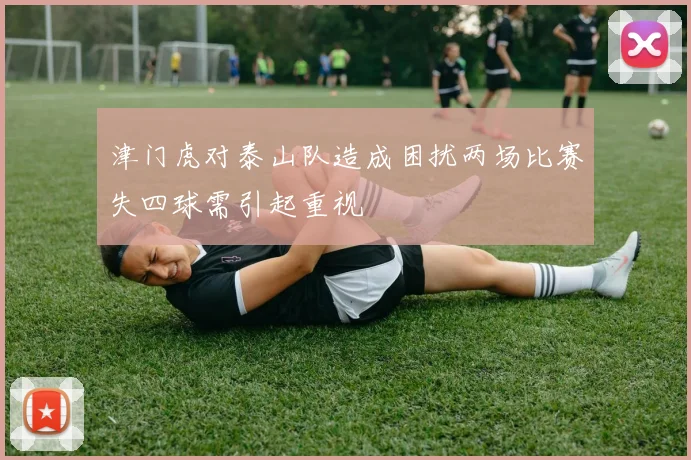 津门虎对泰山队造成困扰两场比赛失四球需引起重视