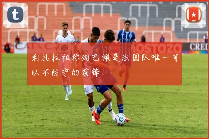 利扎拉祖称姆巴佩是法国队唯一可以不防守的前锋