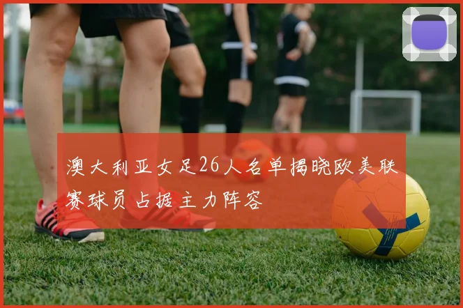 澳大利亚女足26人名单揭晓欧美联赛球员占据主力阵容
