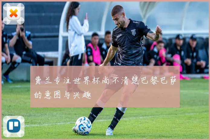 费兰专注世界杯尚不清楚巴黎巴萨的意图与兴趣