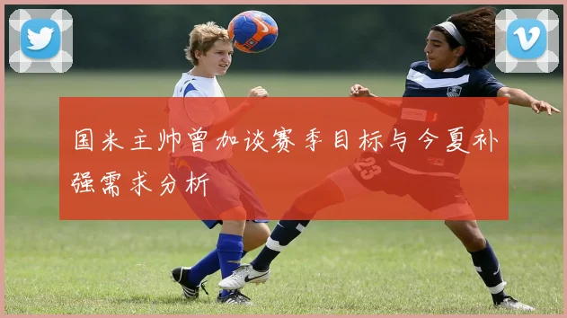 国米主帅曾加谈赛季目标与今夏补强需求分析