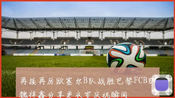 再接再厉欧塞尔B队战胜巴黎FCB队魏祥鑫分享更衣室庆祝瞬间