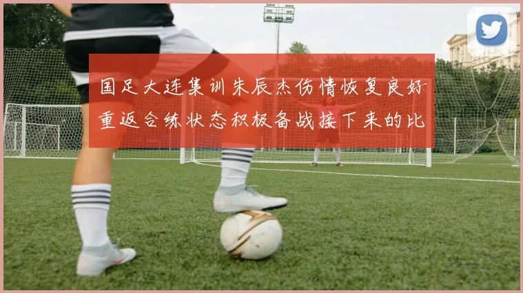 国足大连集训朱辰杰伤情恢复良好重返合练状态积极备战接下来的比赛