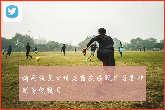 梅西恢复合练后首发成疑季后赛冲刺备受瞩目