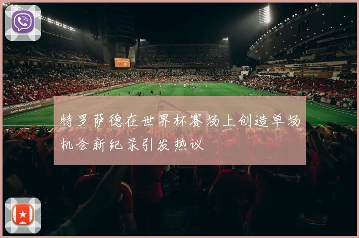 特罗萨德在世界杯赛场上创造单场机会新纪录引发热议