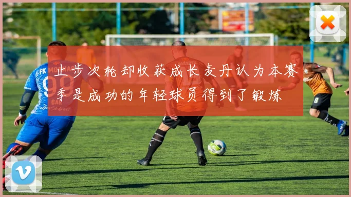 止步次轮却收获成长麦丹认为本赛季是成功的年轻球员得到了锻炼
