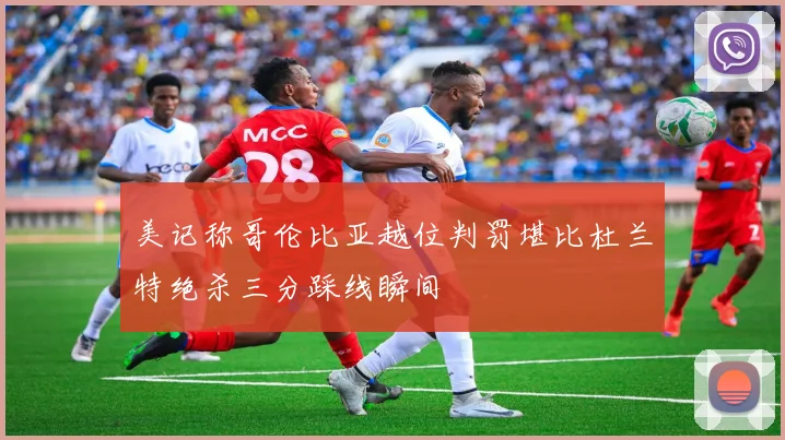 美记称哥伦比亚越位判罚堪比杜兰特绝杀三分踩线瞬间