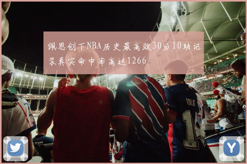 佩恩创下NBA历史最高效30分10助记录真实命中率高达1266