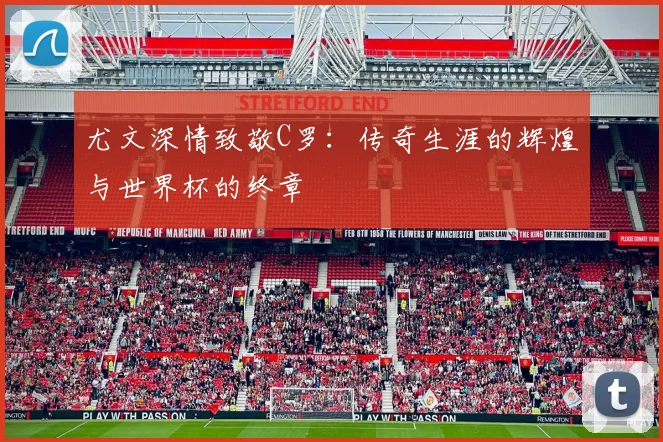 尤文深情致敬C罗：传奇生涯的辉煌与世界杯的终章