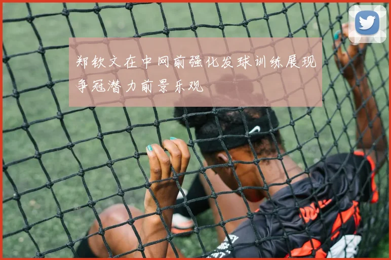 郑钦文在中网前强化发球训练展现争冠潜力前景乐观