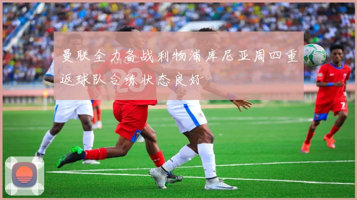 曼联全力备战利物浦库尼亚周四重返球队合练状态良好