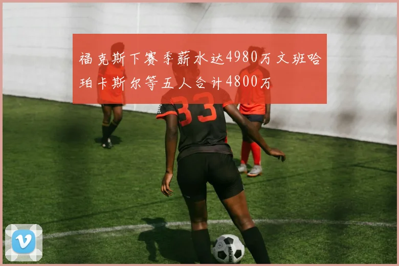 福克斯下赛季薪水达4980万文班哈珀卡斯尔等五人合计4800万