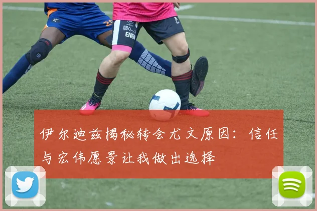 伊尔迪兹揭秘转会尤文原因：信任与宏伟愿景让我做出选择