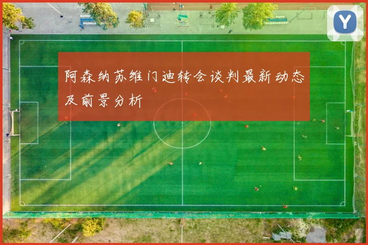 阿森纳苏维门迪转会谈判最新动态及前景分析